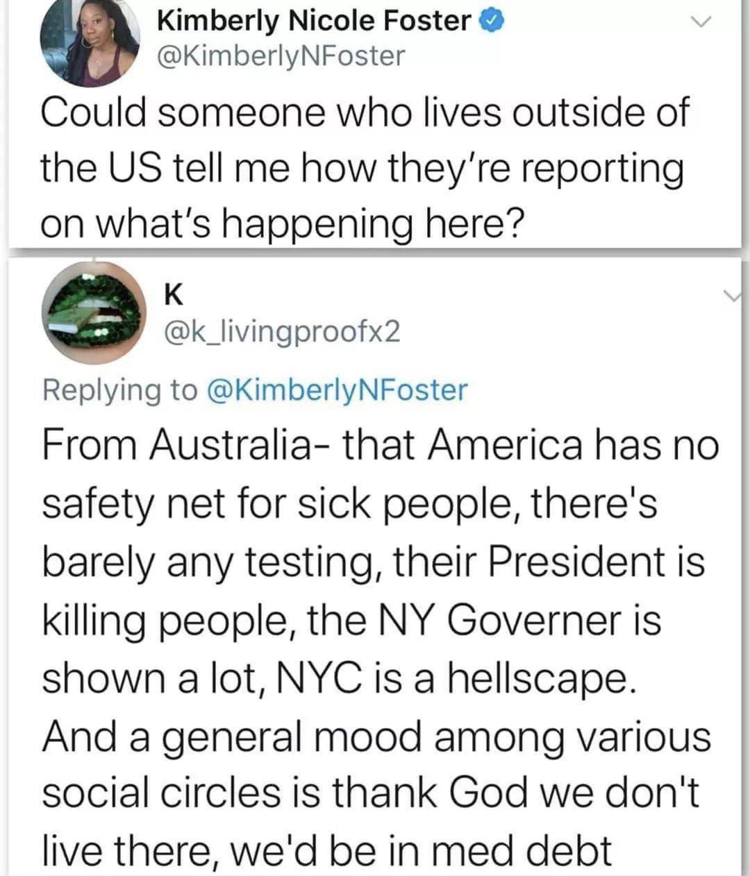 angle - Kimberly Nicole Foster Foster Could someone who lives outside of the Us tell me how they're reporting on what's happening here? From Australia that America has no safety net for sick people, there's barely any testing, their President is killing p