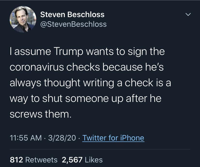 atmosphere - Steven Beschloss Stever Tassume Trump wants to sign the coronavirus checks because he's always thought writing a check is a way to shut someone up after he screws them. 32820 Twitter for iPhone 812 2,567