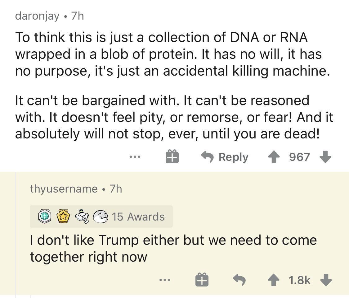 angle - daronjay 7h To think this is just a collection of Dna or Rna wrapped in a blob of protein. It has no will, it has no purpose, it's just an accidental killing machine. It can't be bargained with. It can't be reasoned with. It doesn't feel pity, or 