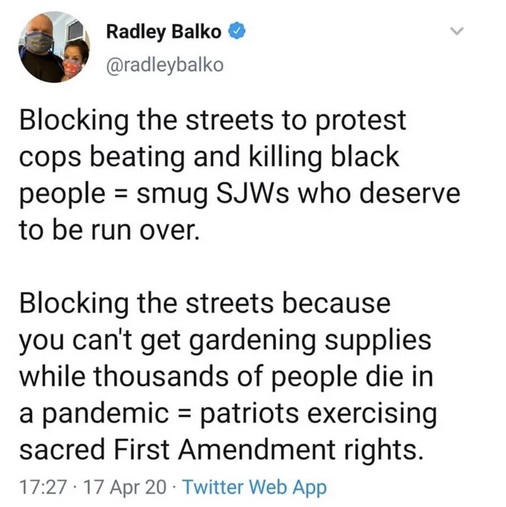 point - Radley Balko Blocking the streets to protest cops beating and killing black people smug SJWs who deserve to be run over. Blocking the streets because you can't get gardening supplies while thousands of people die in a pandemic patriots exercising 