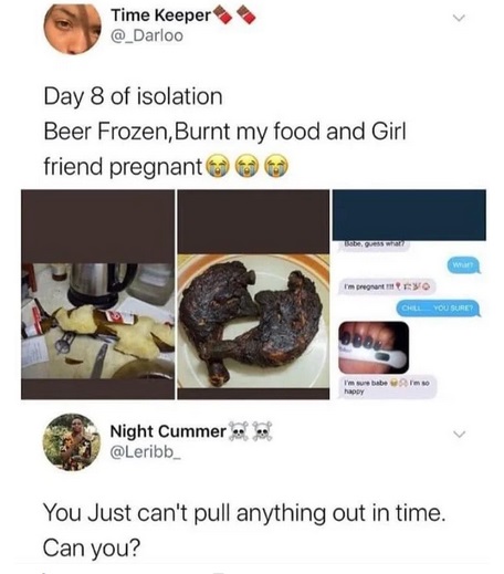 food - Time Keeper Day 8 of isolation Beer Frozen, Burnt my food and Girl friend pregnant impregnativo Call You Sure? I'm sure babe s Night Cummer You Just can't pull anything out in time. Can you?
