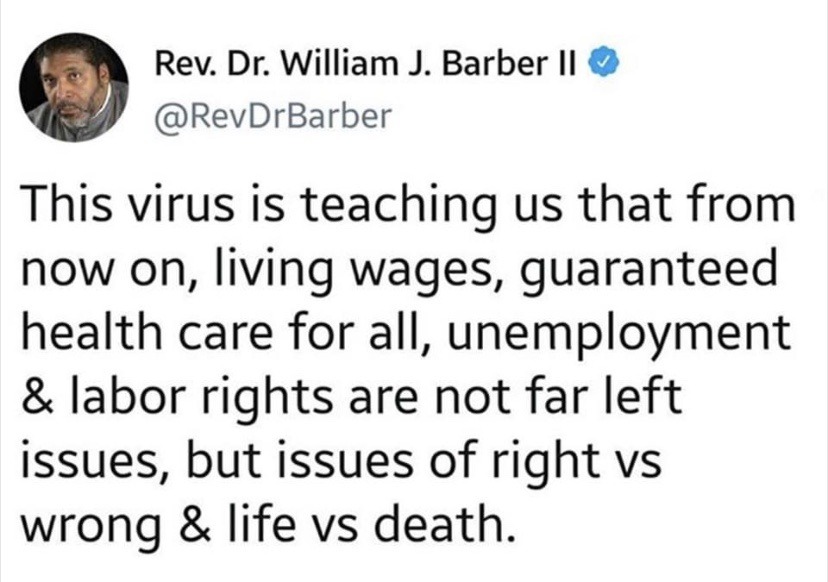 Rev. Dr. William J. Barber Ii This virus is teaching us that from now on, living wages, guaranteed health care for all, unemployment & labor rights are not far left issues, but issues of right vs wrong & life vs death.