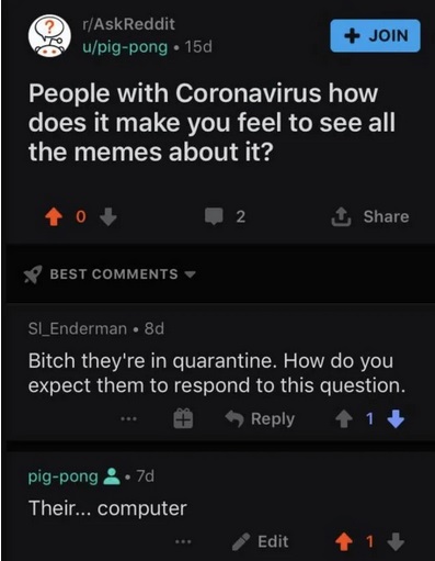 screenshot - rAskReddit upigpong . 15d Join People with Coronavirus how does it make you feel to see all the memes about it? 2 1 Best SI_Enderman 8d Bitch they're in quarantine. How do you expect them to respond to this question. ... 1 pigpong .7d Their..