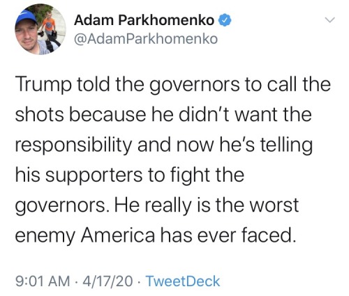 document - Adam Parkhomenko Parkhomenko Trump told the governors to call the shots because he didn't want the responsibility and now he's telling his supporters to fight the governors. He really is the worst enemy America has ever faced. 41720 TweetDeck