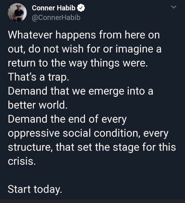 sky - Conner Habib Whatever happens from here on out, do not wish for or imagine a return to the way things were. That's a trap. Demand that we emerge into a better world. Demand the end of every oppressive social condition, every structure, that set the 