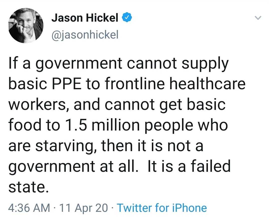 angle - Jason Hickel If a government cannot supply basic Ppe to frontline healthcare workers, and cannot get basic food to 1.5 million people who are starving, then it is not a government at all. It is a failed state. 11 Apr 20 Twitter for iPhone