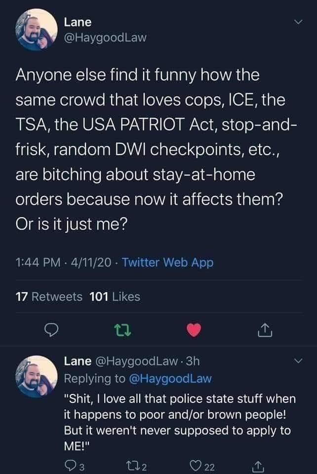 screenshot - Lane Anyone else find it funny how the same crowd that loves cops, Ice, the Tsa, the Usa Patriot Act, stopand frisk, random Dwi checkpoints, etc., are bitching about stayathome orders because now it affects them? Or is it just me? . 41120 Twi