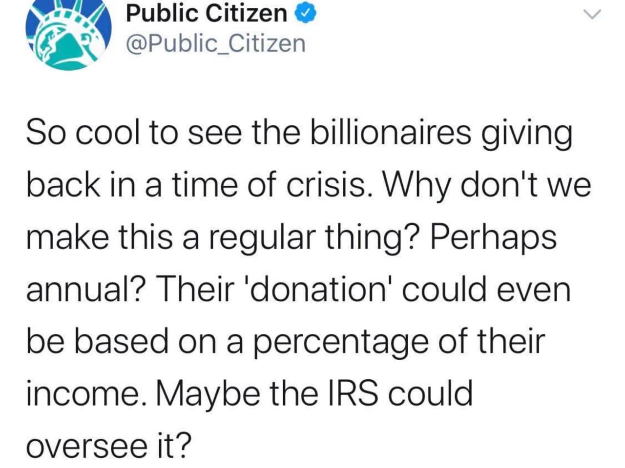 public citizen - Public Citizen So cool to see the billionaires giving back in a time of crisis. Why don't we make this a regular thing? Perhaps annual? Their 'donation' could even be based on a percentage of their income. Maybe the Irs could oversee it?
