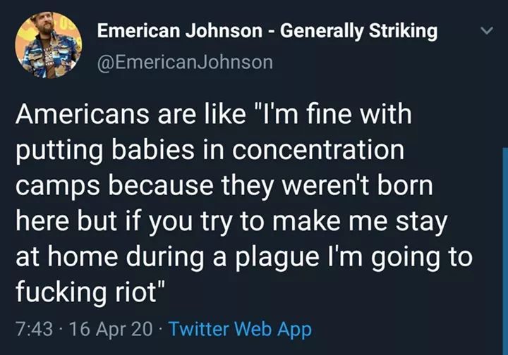 atmosphere - v Emerican Johnson Generally Striking Johnson Americans are "I'm fine with putting babies in concentration camps because they weren't born here but if you try to make me stay at home during a plague I'm going to fucking riot" 16 Apr 20 Twitte