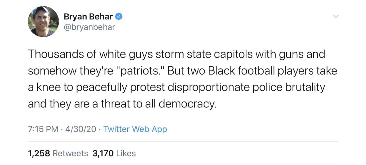 stuff that will make me cry - Bryan Behar Thousands of white guys storm state capitols with guns and somehow they're "patriots." But two Black football players take a knee to peacefully protest disproportionate police brutality and they are a threat to al