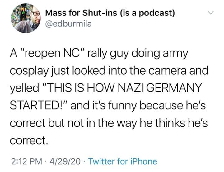 Mass for Shutins is a podcast A "reopen Nc" rally guy doing army cosplay just looked into the camera and yelled "This Is How Nazi Germany Started!" and it's funny because he's correct but not in the way he thinks he's correct. 42920 Twitter for iPhone