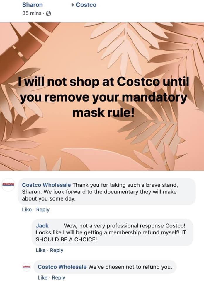 paper - Costco Sharon 35 mins. I will not shop at Costco until you remove your mandatory mask rule! Costco Wholesale Thank you for taking such a brave stand, Sharon. We look forward to the documentary they will make about you some day. Jack Wow, not a ver