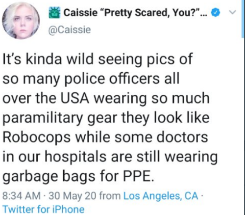 Caissie "Pretty Scared, You?"... It's kinda wild seeing pics of so many police officers all over the Usa wearing so much paramilitary gear they look Robocops while some doctors in our hospitals are still wearing garbage bags for Ppe. 30 May 20 from Los…