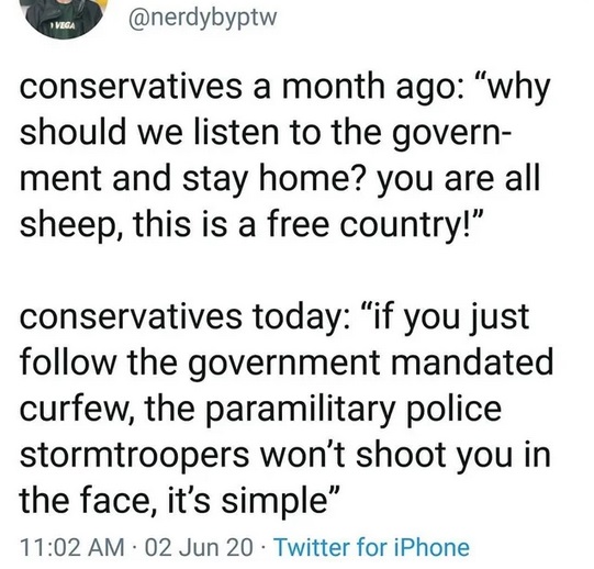 angle - Vega conservatives a month ago "why should we listen to the govern ment and stay home? you are all sheep, this is a free country!" conservatives today "if you just the government mandated curfew, the paramilitary police stormtroopers won't shoot y