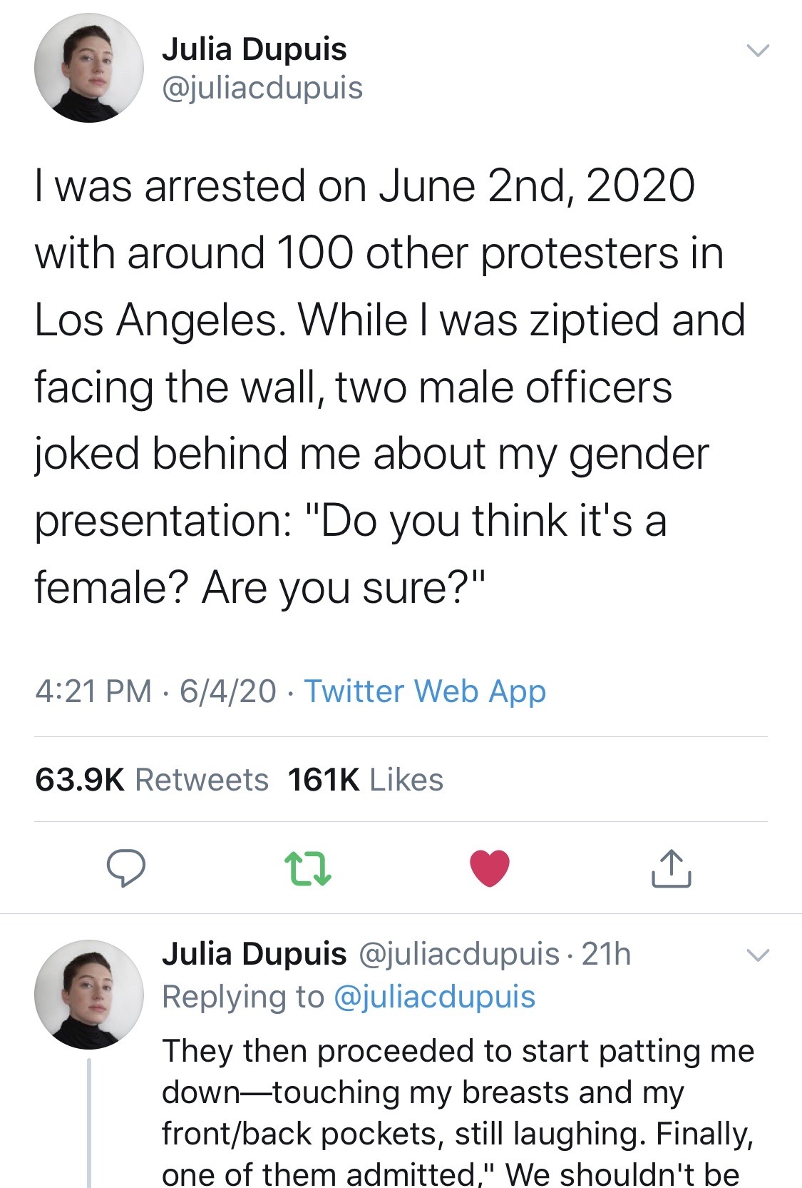 Julia Dupuis I was arrested on June 2nd, 2020 with around 100 other protesters in Los Angeles. While I was ziptied and facing the wall, two male officers joked behind me about my gender presentation "Do you think it's a female? Are you sure?" 6420 Twitter