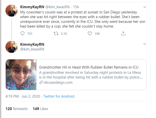 KimmyKayRN 15h My coworker's cousin was at a protest at sunset in San Diego yesterday when she was hit right between the eyes with a rubber bullet. She's been unresponsive ever since, currently in the Icu. She only went because her son had been killed by 