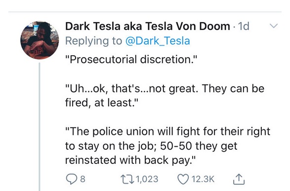 Dark Tesla aka Tesla Von Doom 1d "Prosecutorial discretion." "Uh...ok, that's...not great. They can be fired, at least." "The police union will fight for their right to stay on the job; 5050 they get reinstated with back pay." 8 22 1,023