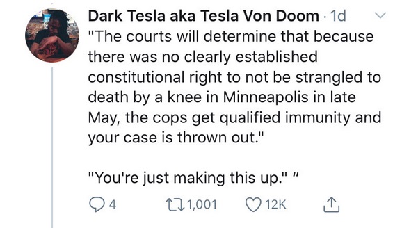 Dark Tesla aka Tesla Von Doom 1d "The courts will determine that because there was no clearly established constitutional right to not be strangled to death by a knee in Minneapolis in late May, the cops get qualified immunity and your case is thrown out."