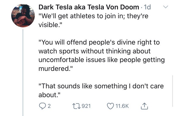 V - Dark Tesla aka Tesla Von Doom 1d "We'll get athletes to join in; they're visible." "You will offend people's divine right to watch sports without thinking about uncomfortable issues people getting murdered." "That sounds something I don't care about."
