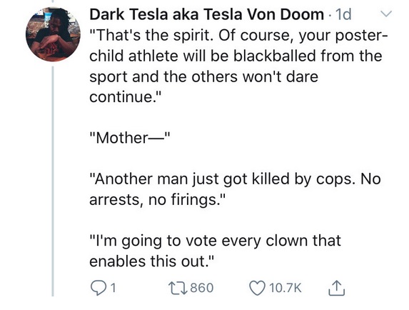 angle - Dark Tesla aka Tesla Von Doom 1d "That's the spirit. Of course, your poster child athlete will be blackballed from the sport and the others won't dare continue." "Mother" "Another man just got killed by cops. No arrests, no firings." "I'm going to