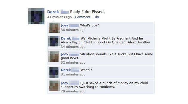 funny facebook comments - Derek Realy Fukn Pissed. 43 minutes ago Comment. Joey What's up?? 38 minutes ago Derek Wel Michelle Might Be Pregnent And Im Alredy Payinn Child Support On One Cant Aford Another 34 minutes ago Joey Situation sounds it sucks but 