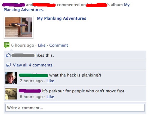 web page - and commented on 's album My Planking Adventures. My Planking Adventures 6 hours ago Comment this. View all 4 what the heck is planking?! 7 hours ago it's parkour for people who can't move fast 6 hours ago Write a comment...