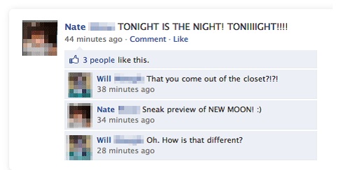 funny facebook status - Nate Tonight Is The Night! Tonight!!!! 44 minutes ago Comment 3 people this. Will That you come out of the closet?!?! 38 minutes ago Nate Sneak preview of New Moon! 34 minutes ago Will Oh. How is that different? 28 minutes ago