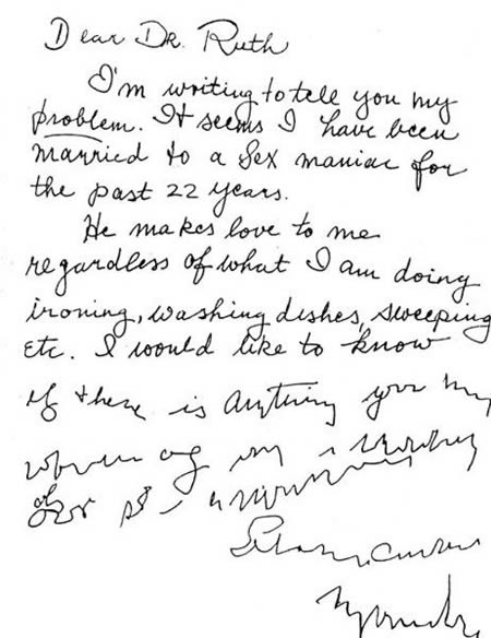 dear dr ruth - Dear Dr. Ruth I'm writing to tell you my Problem. It seenes I have been married to a sex maniac for the past 22 years. 1. He makes love to me regardless of what I am doing ironing, washing dishes sweeping Etc. I would to know if there is an