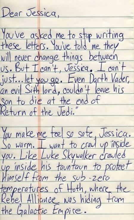 funny letters to friends - Dear Jessica, You've asked me to stop writing these letters. You've told me they will never change things between us. But I can't, Jessica. I can't just... let you go. Even Darth Vader, an evil Sith lord, couldn't leave his son 