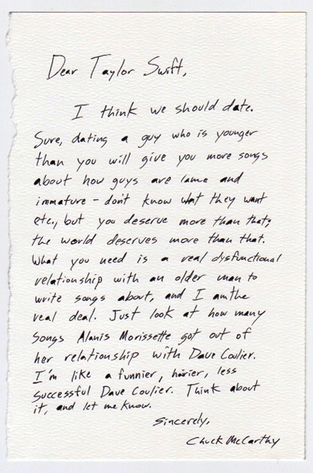 Dear Taylor Swift, 

I think that we should date. Sure, dating a guy who is younger than you will give you more songs about how guys are lame and immature - don’t know what they want etc., but you deserve more than that; the world deserves more than that. What you need is a real dysfunctional relationship with an older man to write songs about,