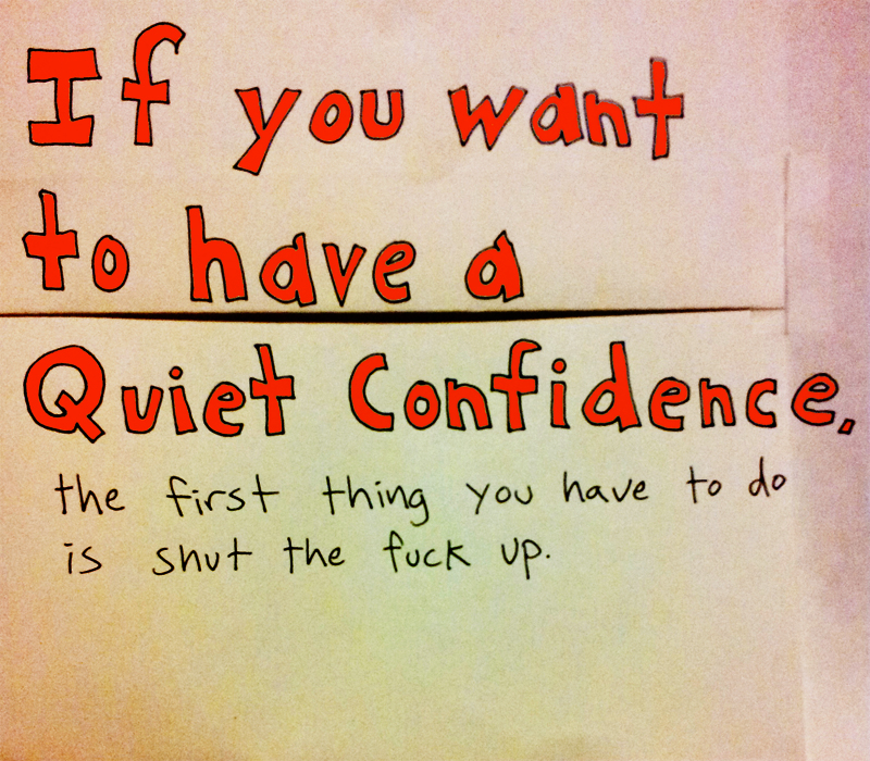 If you want to have a quiet confidence, the first thing you have to do is shut the fuck up.