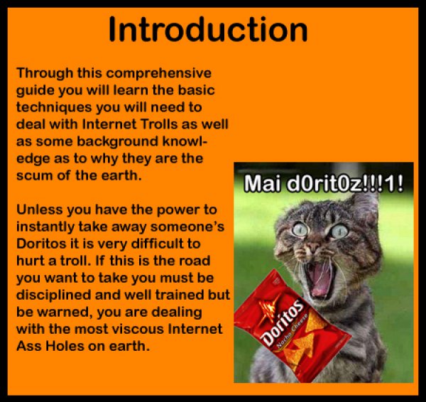 cat - Introduction Through this comprehensive guide you will learn the basic techniques you will need to deal with Internet Trolls as well as some background knowl edge as to why they are the scum of the earth. Mai doritoz!!!1! Unless you have the power t