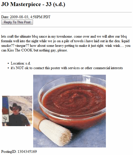 craigslist jo ads - Jo Masterpiece 33 s.d. Date , Pm Pdt To This Post lets craft the ultimate bbq sauce in my townhome. come over and we will alter our bbq formula well into the night while we jo on a pile of towels i have laid out in the den, liquid smok