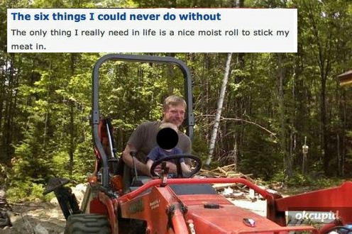 creeps on okcupid - The six things I could never do without The only thing I really need in life is a nice moist roll to stick my meat in. okcupid