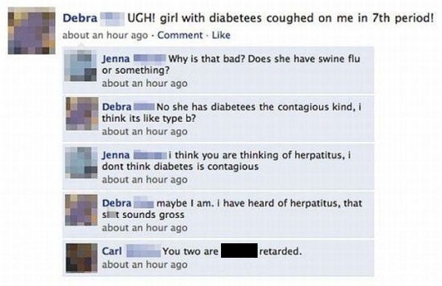 dumb facebook posts - Debra Ugh! girl with diabetees coughed on me in 7th period! about an hour ago Comment. Jenna Why is that bad? Does she have swine flu or something? about an hour ago Debra . No she has diabetees the contagious kind, i think its type 