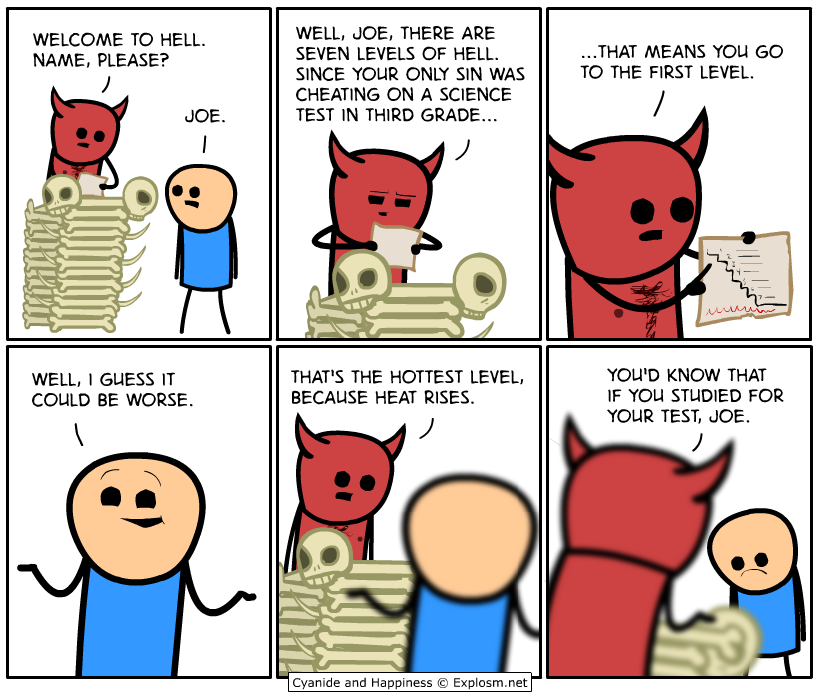 cyanide and happiness hell - Welcome To Hell. Name, Please? Well, Joe, There Are Seven Levels Of Hell. Since Your Only Sin Was Cheating On A Science Test In Third Grade... ..That Means You Go To The First Level. Joe. Lalaa Well, I Guess It Could Be Worse.