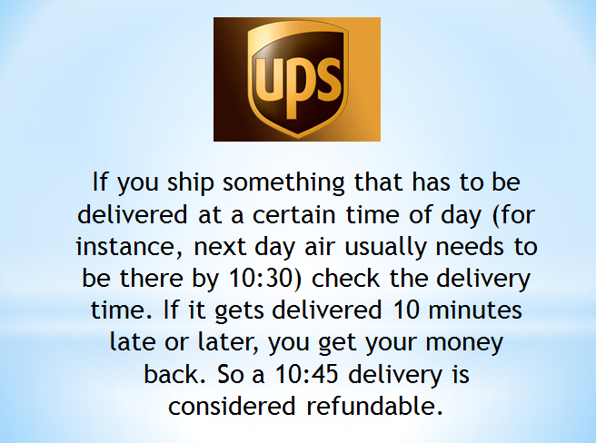 ups store - If you ship something that has to be delivered at a certain time of day for instance, next day air usually needs to be there by check the delivery time. If it gets delivered 10 minutes late or later, you get your money back. So a delivery is c