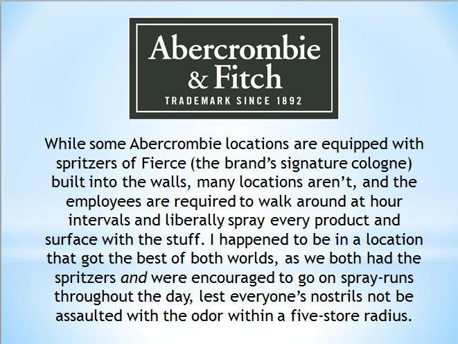 Abercrombie & Fitch Trademark Since 1892 While some Abercrombie locations are equipped with spritzers of Fierce the brand's signature cologne built into the walls, many locations aren't, and the employees are required to walk around at hour intervals and…