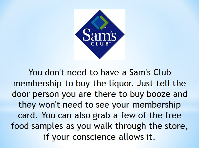 organization - Sam's Club You don't need to have a Sam's Club membership to buy the liquor. Just tell the door person you are there to buy booze and they won't need to see your membership card. You can also grab a few of the free food samples as you walk 