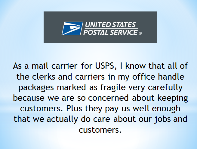 usps - United States Postal Service As a mail carrier for Usps, I know that all of the clerks and carriers in my office handle packages marked as fragile very carefully because we are so concerned about keeping customers. Plus they pay us well enough that