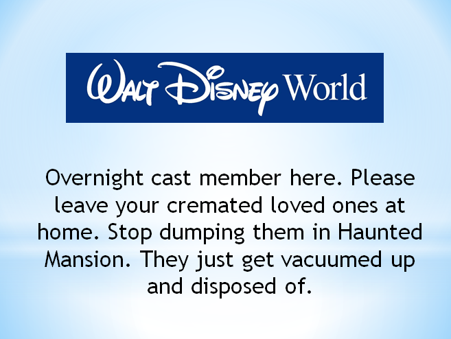 disney store - Walt Disney World Overnight cast member here. Please leave your cremated loved ones at home. Stop dumping them in Haunted Mansion. They just get vacuumed up and disposed of.