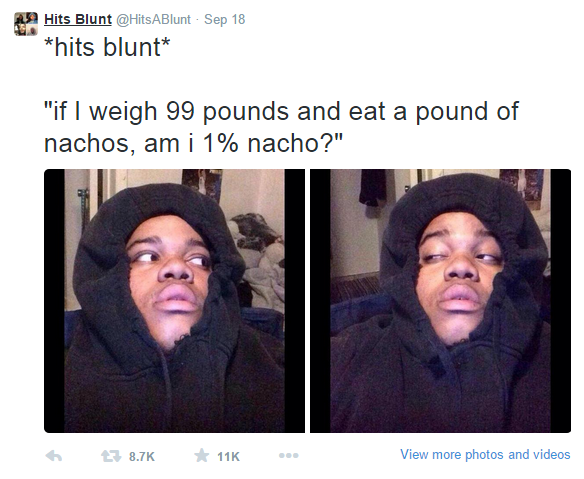 stoner thoughts - 9 Hits Blunt ABlunt Sep 18 hits blunt "if I weigh 99 pounds and eat a pound of nachos, am i 1% nacho?" 6 116 View more photos and videos