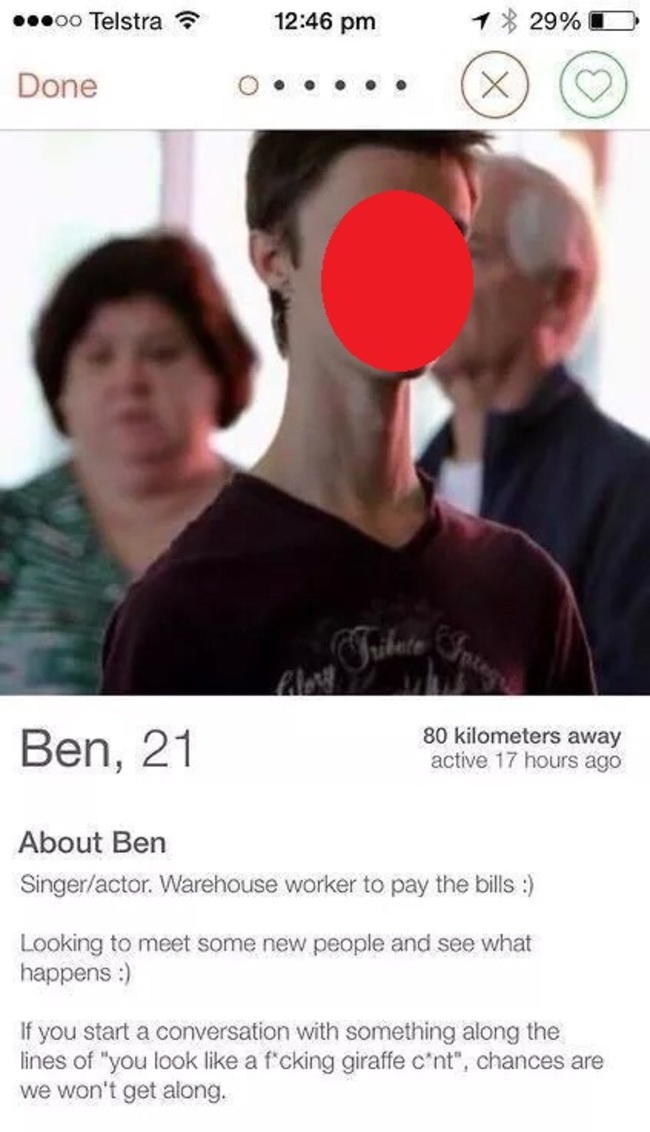 tinder - person who looks like a giraffe - 00 Telstra 1 29%D Done Ben, 21 80 kilometers away active 17 hours ago About Ben Singeractor. Warehouse worker to pay the bills Looking to meet some new people and see what happens If you start a conversation with