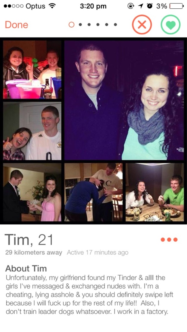tinder - .000 Optus ? @ 1 0 3% O Done Donec ..... Tim, 21 29 kilometers away Active 17 minutes ago About Tim Unfortunately, my girlfriend found my Tinder & allll the girls I've messaged & exchanged nudes with. I'm a cheating, lying asshole & you should de