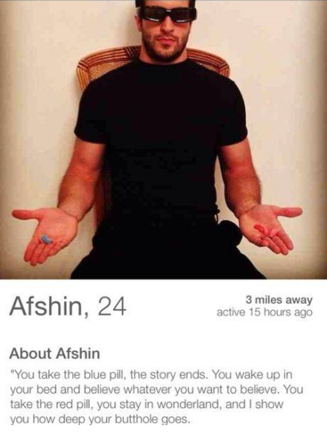 tinder - tinder profile meme - Afshin, 24 3 miles away active 15 hours ago About Afshin "You take the blue pill the story ends. You wake up in your bed and believe whatever you want to believe. You take the red pill, you stay in wonderland, and I show you