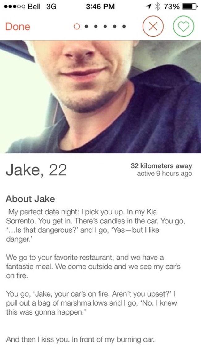 tinder - best tinder bio ever - ...00 Bell 3G 1 73% ~ Done 0..... Jake, 22 32 kilometers away active 9 hours ago About Jake My perfect date night I pick you up. In my Kia Sorrento. You get in. There's candles in the car. You go, ... Is that dangerous?' an