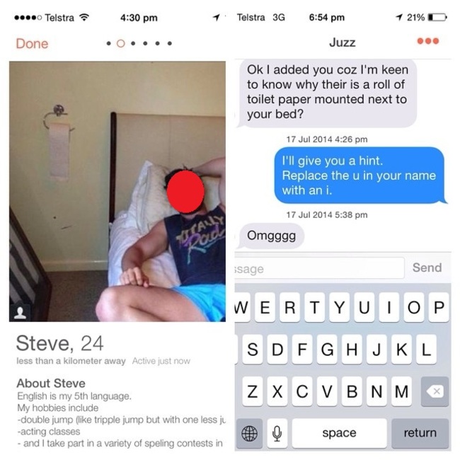 tinder - tinder fail - ... Telstra 1 Telstra 3G 1 21%D Done . .... Juzz Ok I added you coz I'm keen to know why their is a roll of toilet paper mounted next to your bed? I'll give you a hint. Replace the u in your name with an i. Omgggg ssage Send Steve, 
