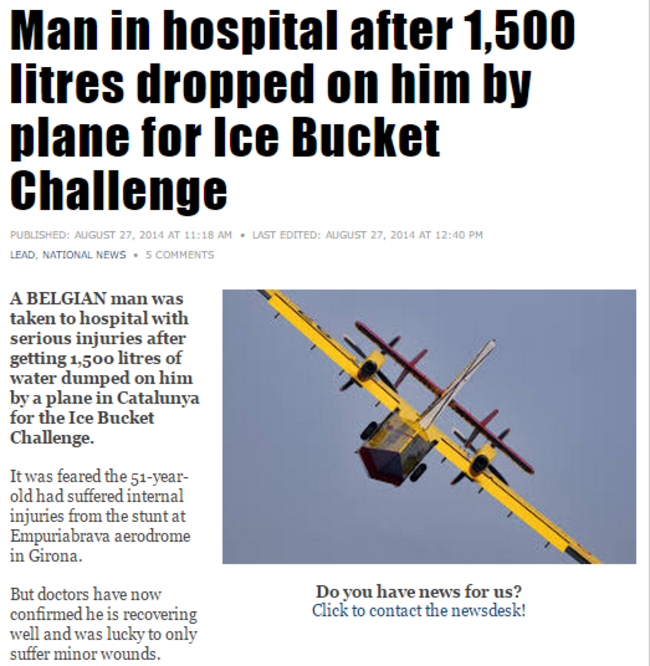 weird news headlines - Man in hospital after 1,500 litres dropped on him by plane for Ice Bucket Challenge Published At . Last Edited At Lead, National News 5 A Belgian man was taken to hospital with serious injuries after getting 1,500 litres of water du