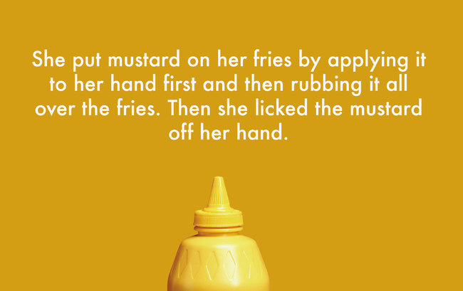 liquid - She put mustard on her fries by applying it to her hand first and then rubbing it all over the fries. Then she licked the mustard off her hand.
