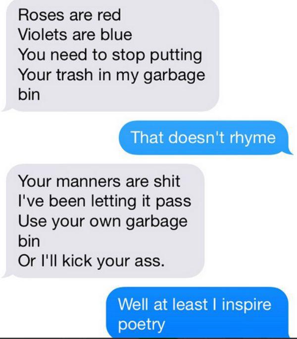 funny neighbours texts - Roses are red Violets are blue You need to stop putting Your trash in my garbage bin That doesn't rhyme Your manners are shit I've been letting it pass Use your own garbage bin Or I'll kick your ass. Well at least I inspire poetry